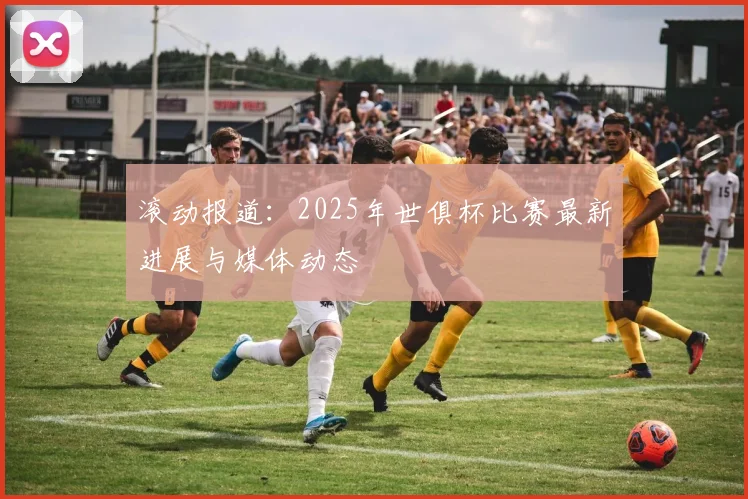 滚动报道：2025年世俱杯比赛最新进展与媒体动态