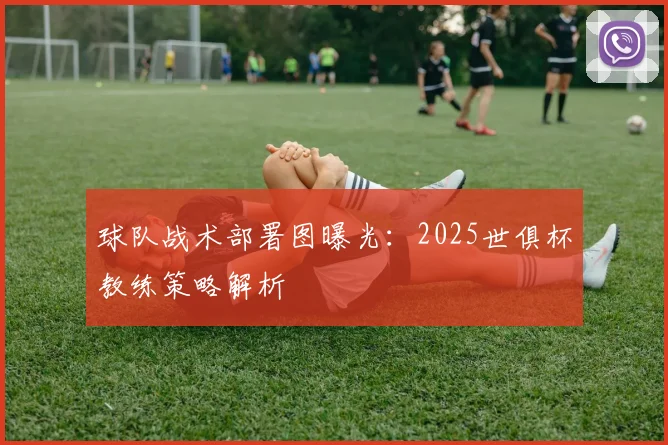 球队战术部署图曝光：2025世俱杯教练策略解析