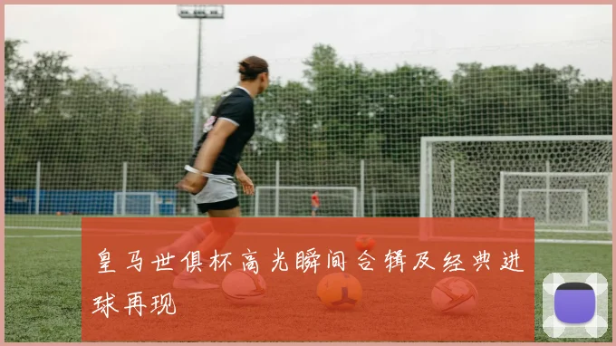皇马世俱杯高光瞬间合辑及经典进球再现